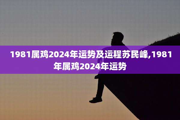 1981属鸡2024年运势及运程苏民峰,1981年属鸡2024年运势