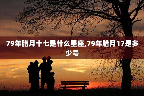 79年腊月十七是什么星座,79年腊月17是多少号