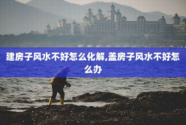 建房子风水不好怎么化解,盖房子风水不好怎么办