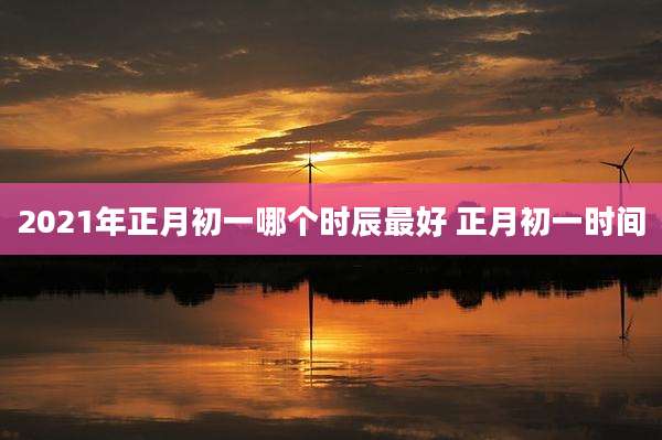 2021年正月初一哪个时辰最好 正月初一时间