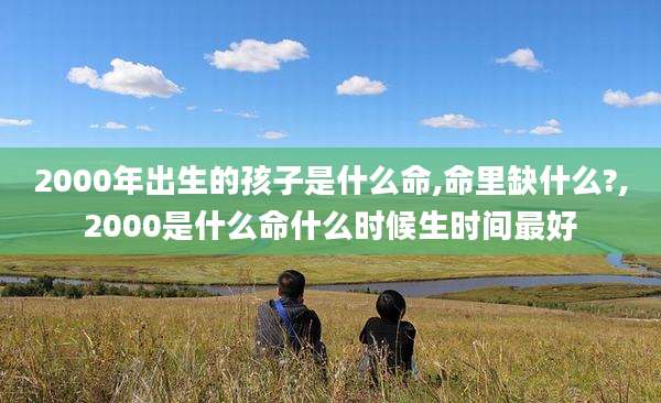 2000年出生的孩子是什么命,命里缺什么?,2000是什么命什么时候生时间最好