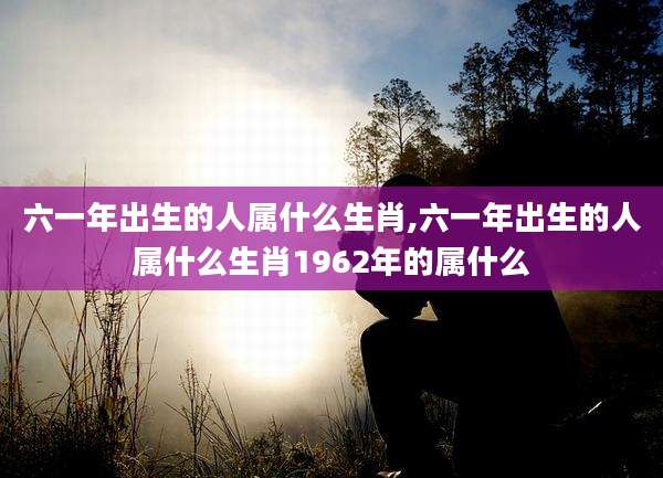 六一年出生的人属什么生肖,六一年出生的人属什么生肖1962年的属什么