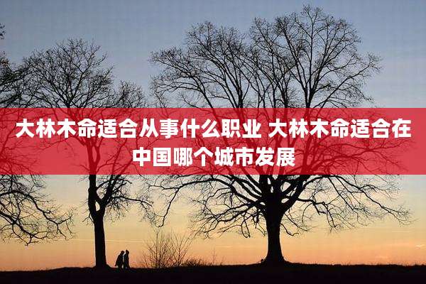 大林木命适合从事什么职业 大林木命适合在中国哪个城市发展