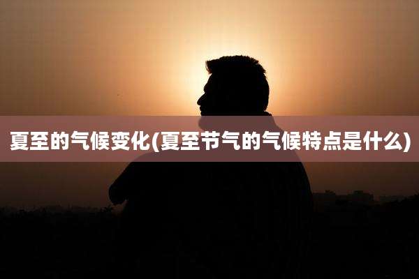 夏至的气候变化(夏至节气的气候特点是什么)