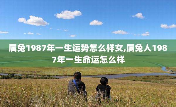 属兔1987年一生运势怎么样女,属兔人1987年一生命运怎么样