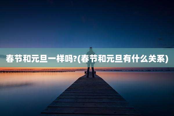 春节和元旦一样吗?(春节和元旦有什么关系)