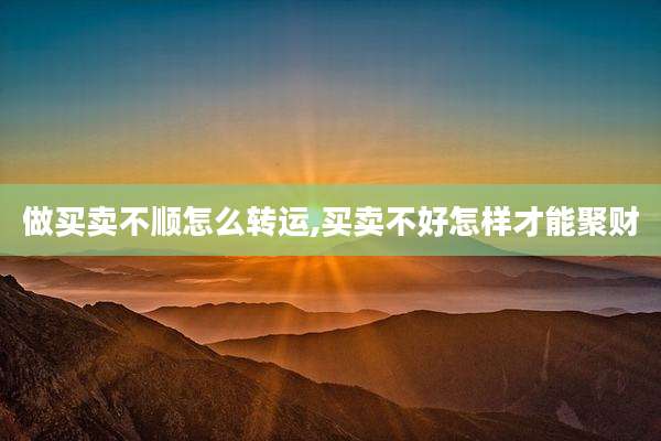 做买卖不顺怎么转运,买卖不好怎样才能聚财
