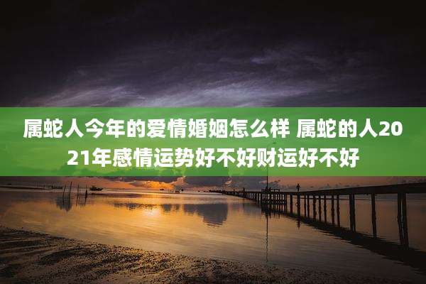 属蛇人今年的爱情婚姻怎么样 属蛇的人2021年感情运势好不好财运好不好
