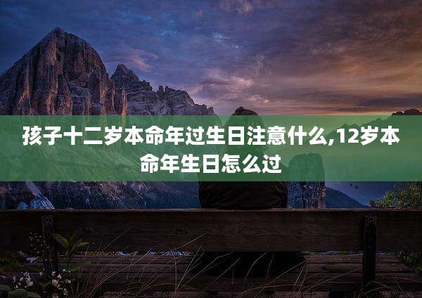 孩子十二岁本命年过生日注意什么,12岁本命年生日怎么过