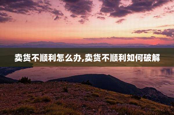 卖货不顺利怎么办,卖货不顺利如何破解