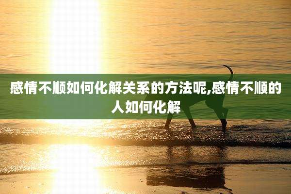 感情不顺如何化解关系的方法呢,感情不顺的人如何化解