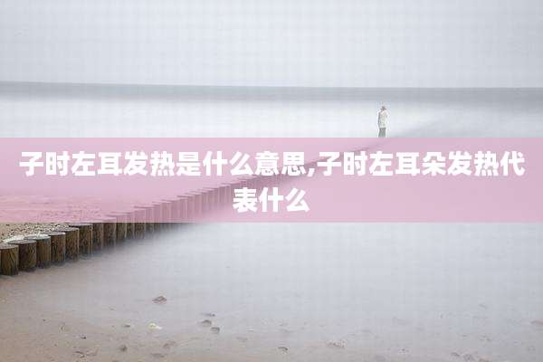 子时左耳发热是什么意思,子时左耳朵发热代表什么