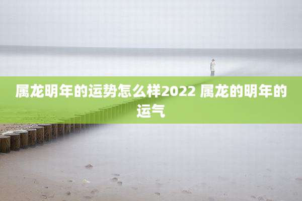 属龙明年的运势怎么样2022 属龙的明年的运气