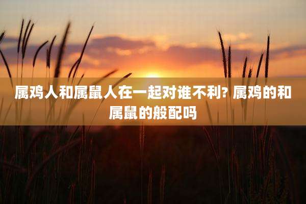 属鸡人和属鼠人在一起对谁不利? 属鸡的和属鼠的般配吗