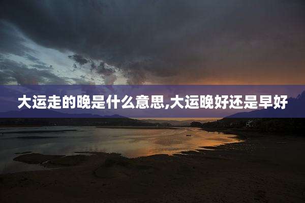 大运走的晚是什么意思,大运晚好还是早好