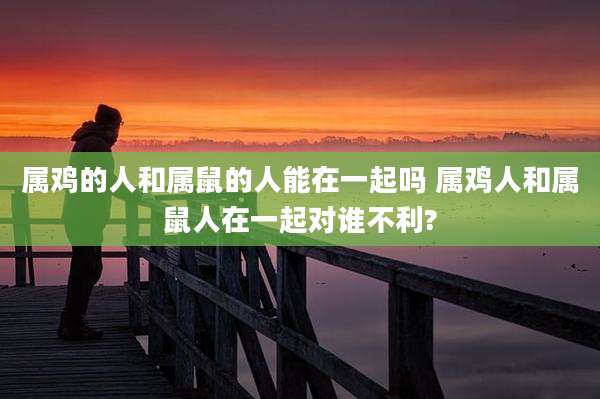 属鸡的人和属鼠的人能在一起吗 属鸡人和属鼠人在一起对谁不利?