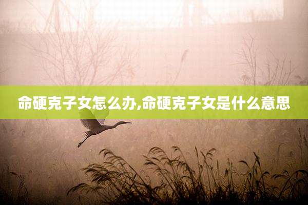 命硬克子女怎么办,命硬克子女是什么意思