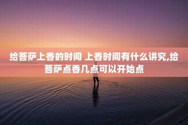 给菩萨上香的时间 上香时间有什么讲究,给菩萨点香几点可以开始点