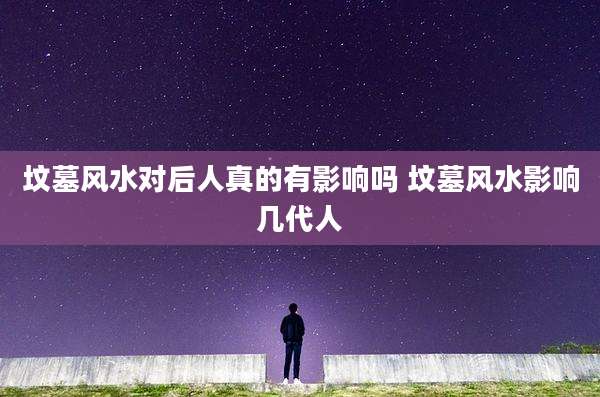 坟墓风水对后人真的有影响吗 坟墓风水影响几代人