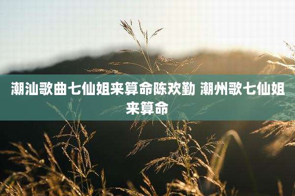 潮汕歌曲七仙姐来算命陈欢勤 潮州歌七仙姐来算命