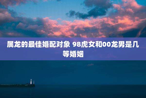 属龙的最佳婚配对象 98虎女和00龙男是几等婚姻