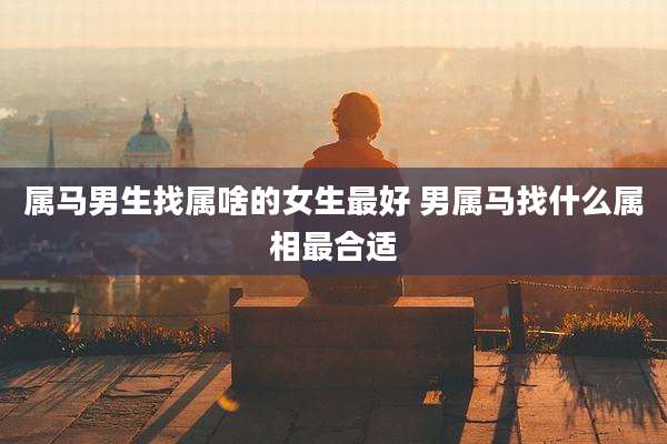 属马男生找属啥的女生最好 男属马找什么属相最合适