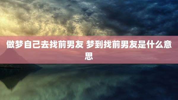做梦自己去找前男友 梦到找前男友是什么意思