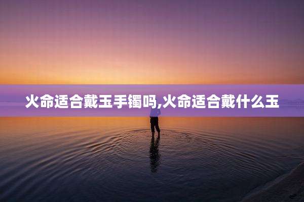 火命适合戴玉手镯吗,火命适合戴什么玉