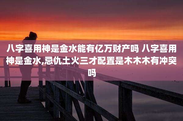 八字喜用神是金水能有亿万财产吗 八字喜用神是金水,忌仇土火三才配置是木木木有冲突吗