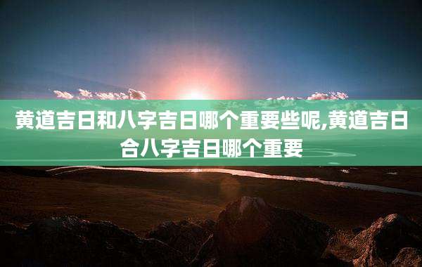黄道吉日和八字吉日哪个重要些呢,黄道吉日合八字吉日哪个重要