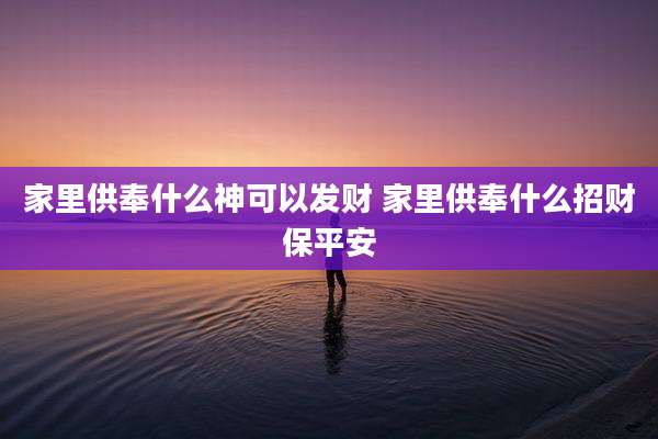 家里供奉什么神可以发财 家里供奉什么招财保平安
