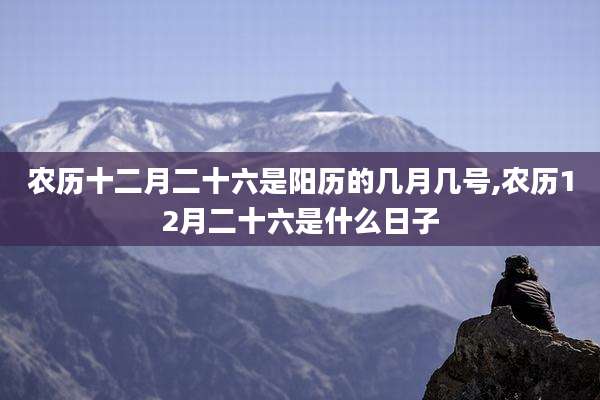 农历十二月二十六是阳历的几月几号,农历12月二十六是什么日子