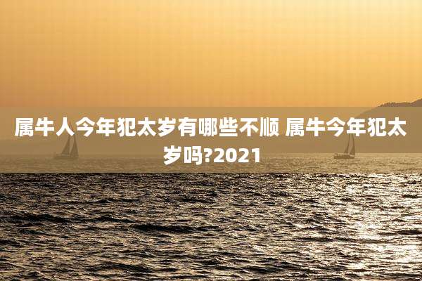 属牛人今年犯太岁有哪些不顺 属牛今年犯太岁吗?2021
