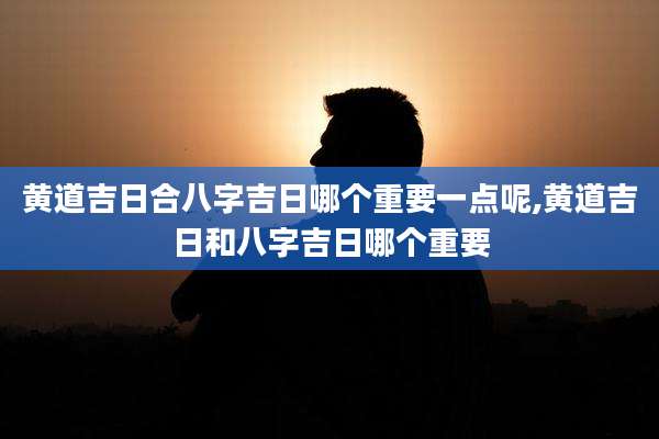 黄道吉日合八字吉日哪个重要一点呢,黄道吉日和八字吉日哪个重要
