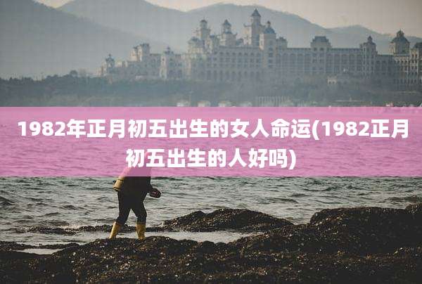 1982年正月初五出生的女人命运(1982正月初五出生的人好吗)