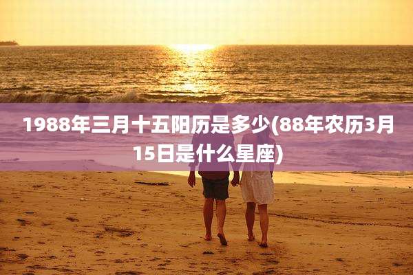 1988年三月十五阳历是多少(88年农历3月15日是什么星座)