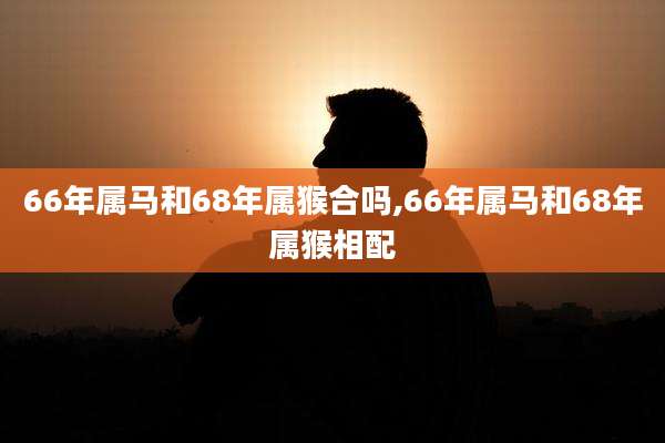 66年属马和68年属猴合吗,66年属马和68年属猴相配