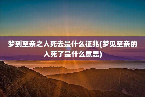 梦到至亲之人死去是什么征兆(梦见至亲的人死了是什么意思)