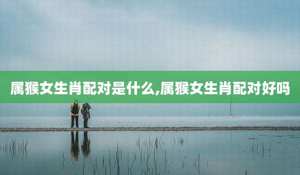 属猴女生肖配对是什么,属猴女生肖配对好吗