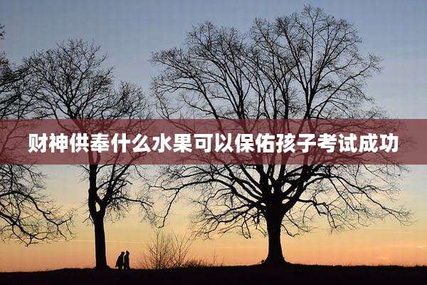 财神供奉什么水果可以保佑孩子考试成功