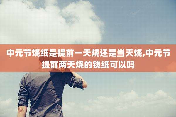 中元节烧纸是提前一天烧还是当天烧,中元节提前两天烧的钱纸可以吗