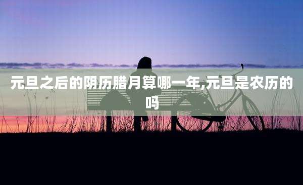 元旦之后的阴历腊月算哪一年,元旦是农历的吗