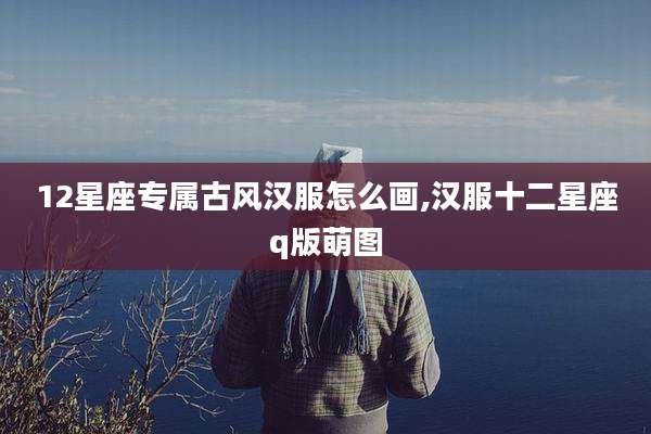 12星座专属古风汉服怎么画,汉服十二星座q版萌图