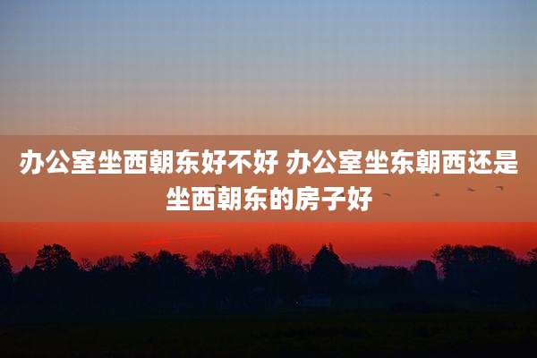 办公室坐西朝东好不好 办公室坐东朝西还是坐西朝东的房子好