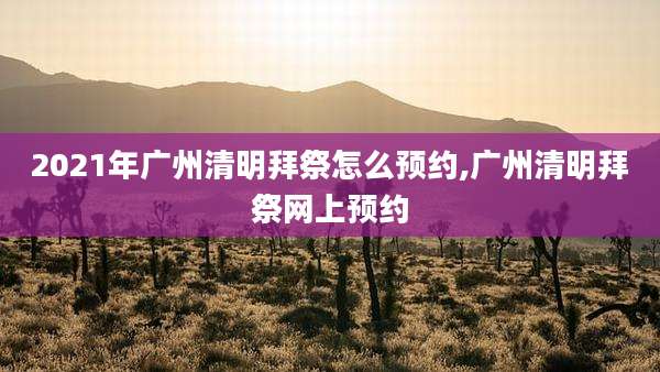 2021年广州清明拜祭怎么预约,广州清明拜祭网上预约
