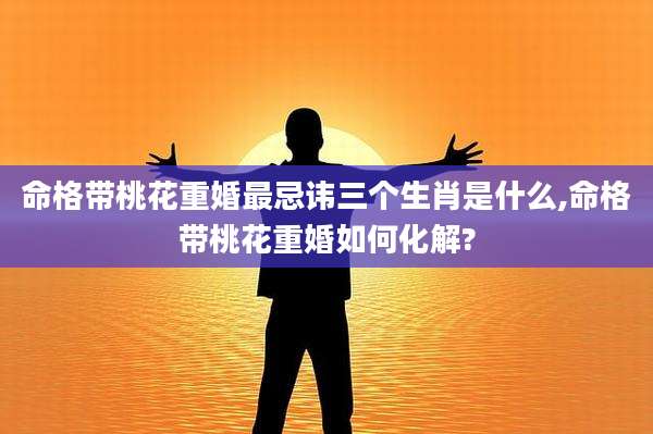 命格带桃花重婚最忌讳三个生肖是什么,命格带桃花重婚如何化解?