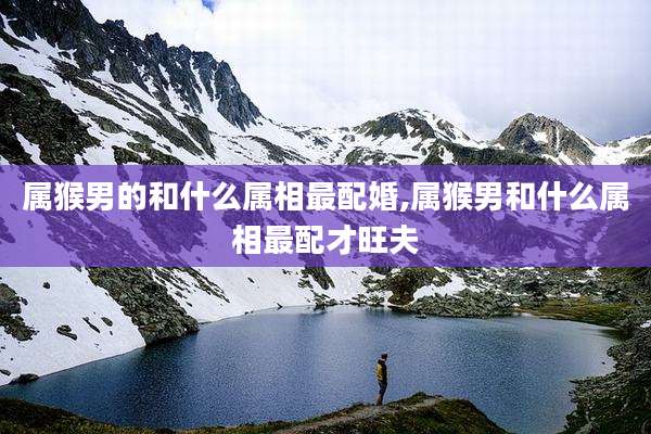 属猴男的和什么属相最配婚,属猴男和什么属相最配才旺夫