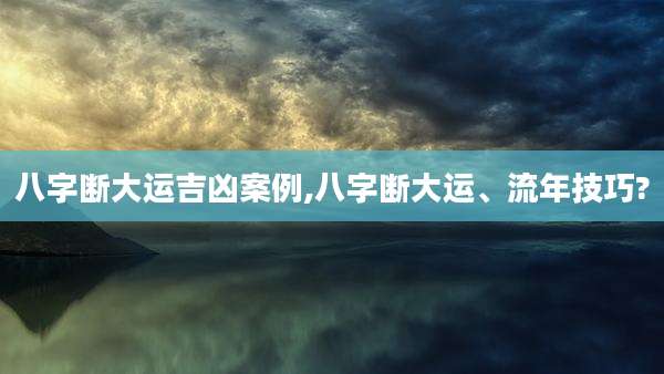 八字断大运吉凶案例,八字断大运、流年技巧?