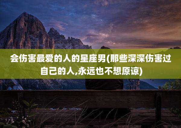 会伤害最爱的人的星座男(那些深深伤害过自己的人,永远也不想原谅)
