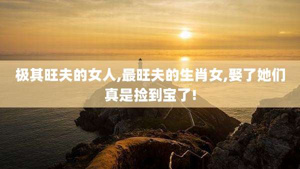 极其旺夫的女人,最旺夫的生肖女,娶了她们真是捡到宝了!